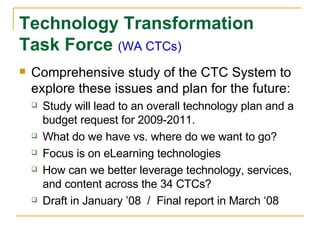Technology Transformation Task Force  (WA CTCs) Comprehensive study of the CTC System to explore these issues and plan for the future: Study will lead to an overall technology plan and a budget request for 2009-2011. What do we have vs. where do we want to go? Focus is on eLearning technologies How can we better leverage technology, services, and content across the 34 CTCs? Draft in January ’08  /  Final report in March ‘08 