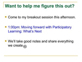 Want to help me figure this out? Come to my breakout session this afternoon. 1:00pm: Moving forward with Participatory Learning: What’s Next We’ll take good notes and share everything we create 