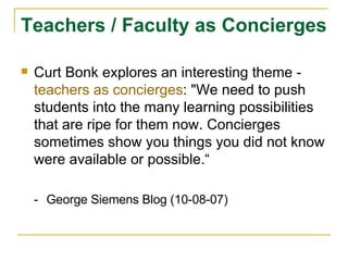 Teachers / Faculty as Concierges Curt Bonk explores an interesting theme -  teachers as concierges : "We need to push students into the many learning possibilities that are ripe for them now. Concierges sometimes show you things you did not know were available or possible.“ - George Siemens Blog (10-08-07) 