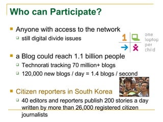 Anyone with access to the network still digital divide issues  a Blog could reach 1.1 billion people Technorati tracking 70 million+ blogs 120,000 new blogs / day = 1.4 blogs / second Citizen reporters in South Korea   40 editors and reporters publish 200 stories a day written by more than 26,000 registered citizen journalists Who can Participate? 
