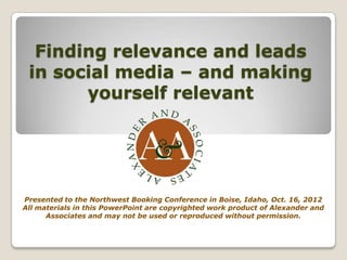 Finding relevance and leads
 in social media – and making
       yourself relevant




Presented to the Northwest Booking Conference in Boise, Idaho, Oct. 16, 2012
All materials in this PowerPoint are copyrighted work product of Alexander and
      Associates and may not be used or reproduced without permission.
 