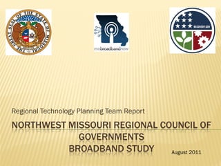 Regional Technology Planning Team Report
NORTHWEST MISSOURI REGIONAL COUNCIL OF
            GOVERNMENTS
          BROADBAND STUDY     August 2011
 