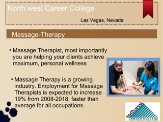 North west Career College
Massage-Therapy
●
Massage Therapy is a growing
industry. Employment for Massage
Therapists is expected to increase
19% from 2008-2018, faster than
average for all occupations.
●
Massage Therapist, most importantly
you are helping your clients achieve
maximum, personal wellness
Las Vegas, Nevada
 