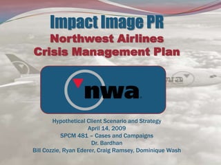 Impact Image PRNorthwest Airlines Crisis Management PlanHypothetical Client Scenario and StrategyApril 14, 2009SPCM 481 – Cases and CampaignsDr. BardhanBill Cozzie, Ryan Ederer, Craig Ramsey, Dominique Wash 