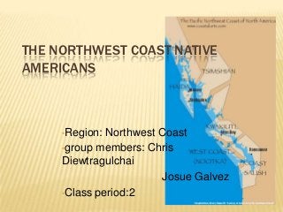 THE NORTHWEST COAST NATIVE
AMERICANS



     •Region: Northwest Coast
     •group members: Chris
     Diewtragulchai
                         Josue Galvez
     •Class period:2
 