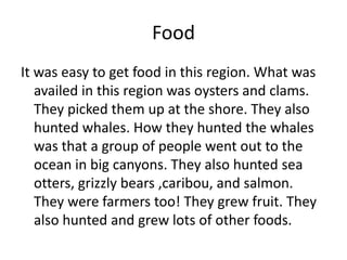 Food
It was easy to get food in this region. What was
   availed in this region was oysters and clams.
   They picked them up at the shore. They also
   hunted whales. How they hunted the whales
   was that a group of people went out to the
   ocean in big canyons. They also hunted sea
   otters, grizzly bears ,caribou, and salmon.
   They were farmers too! They grew fruit. They
   also hunted and grew lots of other foods.
 