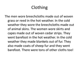 Clothing
The men wore breechcloths made out of woven
  grass or reed in the hot weather. In the cold
  weather they wore the breechcloths made out
  of animal skins. The women wore skirts and
  capes made out of woven cedar strips. They
  went barefoot in the hot weather. In the cold
  weather they made blankets out of fur. They
  also made coats of sheep fur and they went
  barefoot. There were tons of other cloths too!
 