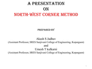 A Presentation
on
North-West Corner Method
Prepared by
Akash S Jadhav
(Assistant Professor, SRES Sanjivani College of Engineering, Kopargaon)
and
Umesh T kulkarni
(Assistant Professor, SRES Sanjivani College of Engineering, Kopargaon)
1
 
