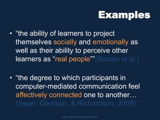 Examples
• “the ability of learners to project
themselves socially and emotionally as
well as their ability to perceive other
learners as “real people””(Boston et al.)
• “the degree to which participants in
computer-mediated communication feel
affectively connected one to another…
(Swan, Garrison, & Richardson, 2009).”
slides @ patricklowenthal.com
 