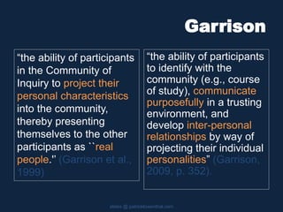 Garrison
“the ability of participants
to identify with the
community (e.g., course
of study), communicate
purposefully in a trusting
environment, and
develop inter-personal
relationships by way of
projecting their individual
personalities” (Garrison,
2009, p. 352).
slides @ patricklowenthal.com
“the ability of participants
in the Community of
Inquiry to project their
personal characteristics
into the community,
thereby presenting
themselves to the other
participants as ``real
people.'’ (Garrison et al.,
1999)
 
