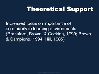 Theoretical Support
slides @ patricklowenthal.com
Increased focus on importance of
community in learning environments
(Bransford, Brown, & Cocking, 1999; Brown
& Campione, 1994; Hill, 1985)
 