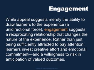Engagement
While appeal suggests merely the ability to
draw learners to the experience (a
unidirectional force), engagement suggests
a reciprocating relationship that changes the
nature of the experience. Rather than just
being sufficiently attracted to pay attention,
learners invest creative effort and emotional
commitment—and a willingness to risk in
anticipation of valued outcomes.
slides @ patricklowenthal.com
 