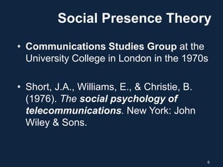 Social Presence Theory
• Communications Studies Group at the
University College in London in the 1970s
• Short, J.A., Williams, E., & Christie, B.
(1976). The social psychology of
telecommunications. New York: John
Wiley & Sons.
6
 
