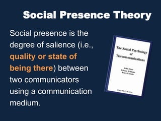 Social Presence Theory
Social presence is the
degree of salience (i.e.,
quality or state of
being there) between
two communicators
using a communication
medium.
 