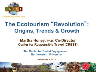 The Ecotourism “Revolution”:
Origins, Trends & Growth
Martha Honey, Ph.D., Co-Director
Center for Responsible Travel (CREST)
The Center for Global Engagement
Northwestern University’ Briefing
November 8, 2012, 2009
iversi
Center for Responsible Travel
 