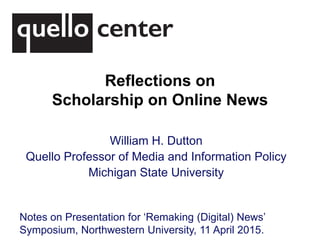 Reflections on
Scholarship on Online News
William H. Dutton
Quello Professor of Media and Information Policy
Michigan State University
Notes on Presentation for ‘Remaking (Digital) News’
Symposium, Northwestern University, 11 April 2015.
 
