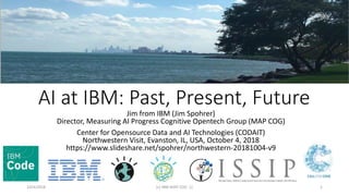 AI at IBM: Past, Present, Future
Jim from IBM (Jim Spohrer)
Director, Measuring AI Progress Cognitive Opentech Group (MAP COG)
Center for Opensource Data and AI Technologies (CODAIT)
Northwestern Visit, Evanston, IL, USA, October 4, 2018
https://www.slideshare.net/spohrer/northwestern-20181004-v9
10/4/2018 (c) IBM MAP COG .| 1
 