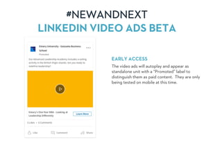 #NEWANDNEXT
LINKEDIN VIDEO ADS BETA
EARLY ACCESS
The video ads will autoplay and appear as
standalone unit with a “Promoted” label to
distinguish them as paid content. They are only
being tested on mobile at this time.
 
