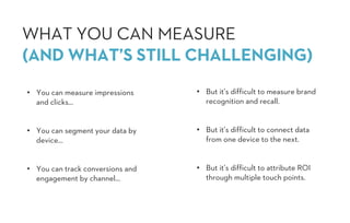 • But it’s difficult to measure brand
recognition and recall.
• But it’s difficult to connect data
from one device to the next.
• But it’s difficult to attribute ROI
through multiple touch points.
• You can measure impressions
and clicks…
• You can segment your data by
device…
• You can track conversions and
engagement by channel…
WHAT YOU CAN MEASURE
(AND WHAT’S STILL CHALLENGING)
 