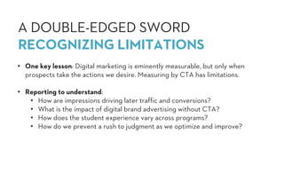 • One key lesson: Digital marketing is eminently measurable, but only when
prospects take the actions we desire. Measuring by CTA has limitations.
• Reporting to understand:
• How are impressions driving later traffic and conversions?
• What is the impact of digital brand advertising without CTA?
• How does the student experience vary across programs?
• How do we prevent a rush to judgment as we optimize and improve?
A DOUBLE-EDGED SWORD
RECOGNIZING LIMITATIONS
 