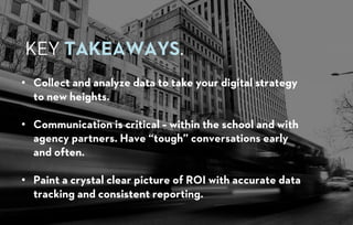 • Collect and analyze data to take your digital strategy
to new heights.
• Communication is critical – within the school and with
agency partners. Have “tough” conversations early
and often.
• Paint a crystal clear picture of ROI with accurate data
tracking and consistent reporting.
KEY TAKEAWAYS.
 