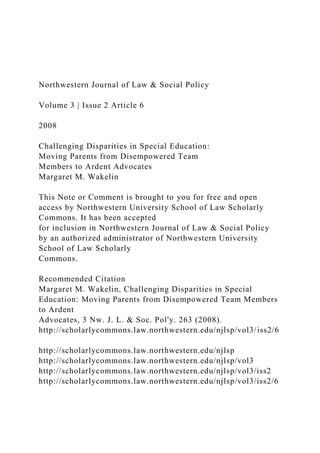 Northwestern Journal of Law & Social Policy
Volume 3 | Issue 2 Article 6
2008
Challenging Disparities in Special Education:
Moving Parents from Disempowered Team
Members to Ardent Advocates
Margaret M. Wakelin
This Note or Comment is brought to you for free and open
access by Northwestern University School of Law Scholarly
Commons. It has been accepted
for inclusion in Northwestern Journal of Law & Social Policy
by an authorized administrator of Northwestern University
School of Law Scholarly
Commons.
Recommended Citation
Margaret M. Wakelin, Challenging Disparities in Special
Education: Moving Parents from Disempowered Team Members
to Ardent
Advocates, 3 Nw. J. L. & Soc. Pol'y. 263 (2008).
http://scholarlycommons.law.northwestern.edu/njlsp/vol3/iss2/6
http://scholarlycommons.law.northwestern.edu/njlsp
http://scholarlycommons.law.northwestern.edu/njlsp/vol3
http://scholarlycommons.law.northwestern.edu/njlsp/vol3/iss2
http://scholarlycommons.law.northwestern.edu/njlsp/vol3/iss2/6
 