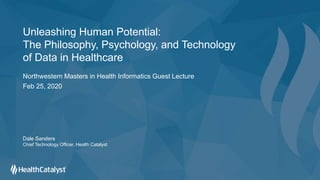 Unleashing Human Potential:
The Philosophy, Psychology, and Technology
of Data in Healthcare
Northwestern Masters in Health Informatics Guest Lecture
Feb 25, 2020
Dale Sanders
Chief Technology Officer, Health Catalyst
 