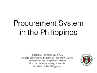 Procurement System
in the Philippines
Teodoro J. Herbosa MD FPCS
College of Medicine & National Telehealth Center
University of the Philippines, Manila
Former Undersecretary of Health
Republic of the Philippines
 