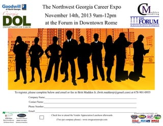 The Northwest Georgia Career Expo
November 14th, 2013 9am-12pm
at the Forum in Downtown Rome

To register, please complete below and email or fax to Britt Madden Jr. (britt.maddenjr@gmail.com) at 678-901-0955
Company Name:__________________________________________________________________________
Contact Name:___________________________________________________________________________
Phone Number:___________________________________________________________________________
Email:__________________________________________________________________________________
Check box to attend the Vendor Appreciation Luncheon afterwards
(Two per company please) - www.nwgacareerexpo.com

 