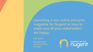 Mike James
Marketing and
communications
manager
Launching a new online and print
magazine for Nugent or How to
make sure all your stakeholders
are happy.
 