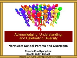Northwest School Parents and Guardians
Rosetta Eun Ryong Lee
Seattle Girls’ School
Acknowledging, Understanding,
and Celebrating Diversity
Rosetta Eun Ryong Lee (http://tiny.cc/rosettalee)
 