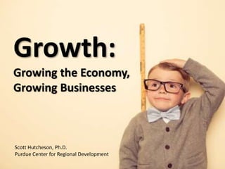 Growth:
Growing the Economy,
Growing Businesses
Scott Hutcheson, Ph.D.
Purdue Center for Regional Development
 