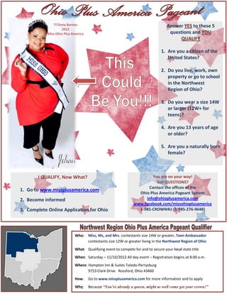 Ti’Onna Barnes                                                     Answer YES to these 5
                     2012
            Miss Ohio Plus America                                                  questions and YOU
                                                                                        QUALIFY

                                                                                1. Are you a citizen of the
                                                                                   United States?

                                                                                2. Do you live, work, own
                                                                                   property or go to school
                                                                                   in the Northwest
                                                                                   Region of Ohio?

                                                                                3. Do you wear a size 14W
                                                                                   or larger (12W+ for
                                                                                   teens)?

                                                                                4. Are you 13 years of age
                                                                                   or older?

                                                                                5. Are you a naturally born
                                                                                   female?



       I QUALIFY, Now What?                                             You are on your way!
                                                                          Got QUESTIONS?
                                                                      Contact the offices of the
1. Go to www.missplusamerica.com
                                                                 Ohio Plus America Pageant System
2. Become informed                                                  info@ohioplusamerica.com
                                                               www.facebook.com/missohioplusamerica
3. Complete Online Application for Ohio                          1-985-CROWN4U (1-985-276-9648)




                            Who:     Miss, Ms, and Mrs. contestants size 14W or greater; Teen Ambassador
                                     contestants size 12W or greater living in the Northwest Region of Ohio
                            What: Qualifying event to compete for and to secure your local state title
                            When: Saturday – 11/10/2012 All day event – Registration begins at 8:00 a.m.
                            Where: Hampton Inn & Suites Toledo-Perrysburg
                                   9753 Clark Drive Rossford, Ohio 43460
                            How:     Go to www.missplusamerica.com for more information and to apply
                            Why:     Because “You’re already a queen, might as well come get your crown!”
 