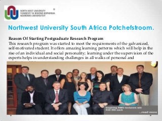 Northwest University South Africa Potchefstroom.
Reason Of Starting Postgraduate Research Program
This research program was started to meet the requirements of the galvanized,
self-motivated student. It offers amazing learning patterns which will help in the
rise of an individual and social personality; learning under the supervision of the
experts helps in understanding challenges in all walks of personal and
professional life.

 