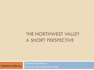 THE NORTHWEST VALLEY
                         A SHORT PERSPECTIVE



                         Glendale and Peoria
Published by Elise Fay   Arizona’s New Destination Cities
 