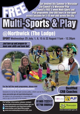 EE
                                                    Get involved this Summer in Worcester



FR
                                                   City Council’s & Worcester Play
                                                 Council’s FREE 5 week Multi-Sports and
                                            Play programme. Over 800 hours of free open
                                       access sessions for 2-18 year olds across the city.


Multi-Sports & Play
@Northwick (The Lodge)
SPORT Wednesdays 25 July; 1, 8, 15 & 22 August 11am - 12.30pm
Just turn up and prepare to
learn new skills and have fun!




For the full five week programme, please visit
www.worcester.gov.uk/sportsdevelopment                                        Qualified
Sessions to run by the open access policy, which can be found in           CRB Coaches
www.worcester.gov.uk/sportsdevelopment
All children to be accompanied by a responsible adult and
need to sign in at the start of the session.

For further information please contact:                     01905 722317         Charity No. 702616




   sportsdevelopment@worcester.gov.uk
   www.facebook.com/sportworcester
                                                            07796 990945
   www.twitter.com/SportWorcester
   www.worcesterplaycouncil.btik.com                                       www.worcester.gov.uk
 