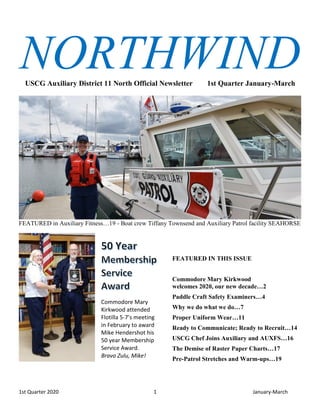 1st Quarter 2020 1 January-March
NORTHWINDUSCG Auxiliary District 11 North Official Newsletter 1st Quarter January-March
FEATURED in Auxiliary Fitness…19 - Boat crew Tiffany Townsend and Auxiliary Patrol facility SEAHORSE
Commodore Mary
Kirkwood attended
Flotilla 5-7’s meeting
in February to award
Mike Hendershot his
50 year Membership
Service Award.
Bravo Zulu, Mike!
FEATURED IN THIS ISSUE
Commodore Mary Kirkwood
welcomes 2020, our new decade…2
Paddle Craft Safety Examiners…4
Why we do what we do…7
Proper Uniform Wear…11
Ready to Communicate; Ready to Recruit…14
USCG Chef Joins Auxiliary and AUXFS…16
The Demise of Raster Paper Charts…17
Pre-Patrol Stretches and Warm-ups…19
 
