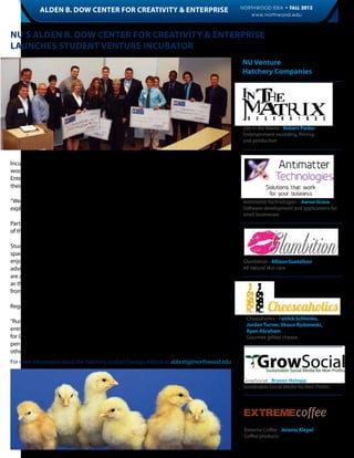 NORTHWOOD IDEA • FALL 2012
            ALDEN B. DOW CENTER FOR CREATIVITY & Enterprise                                                                                  9
                                                                                                   www.northwood.edu



NU’S ALDEN B. DOW Center for Creativity & Enterprise
Launches Student Venture Incubator
                                                                                                NU Venture
                                                                                                Hatchery Companies




                                                                                                 Life in the Matrix - Robert Parker
                                                                                                 Entertainment recording, filming
                                                                                                 and production



Incubator you wonder? Well, it has nothing to do with baby birds. Instead, The NU (North-
wood University) Venture Hatchery, a project of NU’s Alden B. Dow Center for Creativity &
Enterprise, provides entrepreneurially minded students both physical and virtual space for
their own incorporated businesses to grow.

“We will pilot it on the Michigan campus and grow it to our other campuses from there,”          Antimatter Technologies – Aaron Grace
explained Georgia Abbott, director of the NU Alden B. Dow Center for Creativity & Enterprise.    Software development and applications for
                                                                                                 small businesses
Participants must go through a rigorous application process and often have been winners
of the Business Startup Pitch Competition or are DeVos scholars at the University.

Students who are granted membership are provided with working space, virtual portal
space on the NU Alden B. Dow Center for Creativity & Enterprise (ABDCCE) website, and
enjoy other helpful resources like alumni Entrepreneurs-in-Residence who offer students          Glambition - Allison Gustafson
advice, coaching, and assistance in advancing their student enterprises. In addition, they       All natural skin care
are allowed to sell their products and services and use their University network, sometimes
as their first customers. This accelerates the venture’s launch and the learning that comes
from common, early failures in startup.

Regardless of major, all NU students can apply to be admitted to The NU Venture Hatchery.
                                                                                                  Cheesaholics - Patrick Schlenke,
“Running an enterprise, no matter how small, provides our students with the experience of
                                                                                                  Jordan Turner, Shaun Rydzewski,
entrepreneurship like no other,” stated Georgia Abbott, director of the Alden B. Dow Center       Ryan Abraham
for Creativity & Enterprise. “As the proverb goes, ‘You will learn more from things that hap-     Gourmet grilled cheese
pen to you in real life than you will from hearing about or studying things that happen to
other people,’” she continued.
For more information about the Hatchery, contact Georgia Abbott at: abbottg@northwood.edu


                                                                                                 GrowSocial - Bryson Hotopp
                                                                                                 Sustainable Social Media for Non-Profits




                                                                                                 EXTREMEcoffee
                                                                                                 Extreme Coffee - Jeremy Klepal
                                                                                                 Coffee products
 