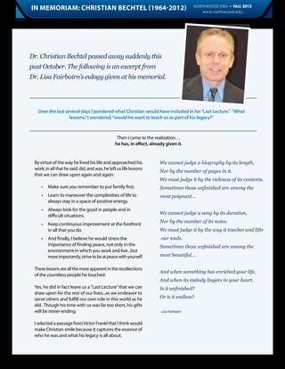 In Memoriam: Christian Bechtel (1964-2012)                                                 NORTHWOOD IDEA • FALL 2012
                                                                                              www.northwood.edu             11




Dr. Christian Bechtel passed away suddenly this
past October. The following is an excerpt from
Dr. Lisa Fairbairn’s eulogy given at his memorial.




     Over the last several days I pondered what Christian would have included in his “Last Lecture.” “What
                     lessons,” I wondered, “would he want to teach us as part of his legacy?”



                                                 Then I came to the realization…
                                                he has, in effect, already given it.


 By virtue of the way he lived his life and approached his              We cannot judge a biography by its length,
 work; in all that he said, did, and was, he left us life lessons
                                                                        Nor by the number of pages in it.
 that we can draw upon again and again:
                                                                        We must judge it by the richness of its contents.
 	    •	 Make sure you remember to put family first.                    Sometimes those unfinished are among the
 	 •	 Learn to maneuver the complexities of life to 	                   most poignant…
 		 always stay in a space of positive energy.
 	 •	 Always look for the good in people and in
                                                                        We cannot judge a song by its duration,
 		 difficult situations.
                                                                        Nor by the number of its notes.
 	 •	 Keep continuous improvement at the forefront 	
 		 in all that you do.                                                 We must judge it by the way it touches and lifts
 	 •	    And finally, I believe he would stress the                     our souls.
 		      importance of finding peace, not only in the 	                 Sometimes those unfinished are among the
 		      environment in which you work and live...but 	
 		      more importantly, strive to be at peace with yourself.         most beautiful…

 These lessons are all the more apparent in the recollections
                                                                        And when something has enriched your life.
 of the countless people he touched.
                                                                        And when its melody lingers in your heart.
 Yes, he did in fact leave us a “Last Lecture” that we can              Is it unfinished?
 draw upon for the rest of our lives...as we endeavor to
 serve others and fulfill our own role in this world as he              Or is it endless?
 did. Though his time with us was far too short, his gifts
 will be never-ending.                                                  - Lisa Fairbairn


 I selected a passage from Victor Frankl that I think would
 make Christian smile because it captures the essence of
 who he was and what his legacy is all about.
 