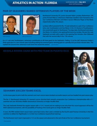 ATHLETICS IN ACTION FLORIDA                                                 NORTHWOOD IDEA • FALL 2012
                                                                                                  www.northwood.edu                     33



PAIR OF SEAHAWKS NAMED OFFENSIVE PLAYERS OF THE WEEK
                                                           Northwood University (FL) junior forward Helen Lynskey (Rotherham, UK)
                                                           junior forward Marcus Johansson (Halmstad, Sweden) were honored as the
                                                           Sun Conference Women’s and Men’s Soccer Offensive Player of the Week
                                                           respectively earlier this season.

                                                           Lynskey’s efforts powered the No. 19 Lady Seahawks to a pair of Sun Conference
                                                           wins, over Southeastern and Ave Maria. In the 2-0 shutout of Southeastern,
                                                           she scored both goals for Northwood. Two days later, Northwood took down
                                                           Ave Maria, 5-0, behind a two-goal performance by Lynskey. She put the Lady
                                                           Seahawks up early with a goal in the opening five minutes, then followed
Helen Lynskey                Marcus Johansson              that with her second tally in the 17th minute.

In a 3-1 win over Southeastern, Johansson contributed on all three goals for the Seahawks. Trailing 1-0 at the half, Johansson fueled a
three-goal spurt in a ten-minute span including netting the eventual game-winning goal on a penalty kick just three minutes later. This
marked the second time Johansson took home the award this season. - Chris Kendrick


KEISHLA RIVERA SIGNS WITH PRO TEAM IN PUERTO RICO
Former Northwood women’s basketball player Keishla Rivera signed to play professional basketball with
San German in Puerto Rico. The Orlando native stands at five-feet and played point guard for Northwood.

During her two-year career with the Seahawks, Rivera averaged 35.6 minutes with 12.2 points. In the
2010-11 season, Rivera was 35% from the field, 37% from three-point range and 76% from the foul
line, averaging 13.1 points/game with four rebounds, five assists and three steals. In the 2011-12 sea-
son, she averaged 37 minutes a game, shooting 35% from the field, 38% from three-point and 76%
from the free throw line, averaging 13 points, four rebounds, five assists and three steals a game.

“Keishla has something you don’t expect someone of her stature to have, it’s this unrelenting will,
toughness and desire,” said Northwood Head Coach Mark Sanford. “It’s more than just a physical thing,
her mind is so strong, and her mental toughness allowed her to play through injuries. She has a high
basketball IQ and understanding of the game.”

While playing for Northwood, Rivera studied Entertainment, Sports & Promotion Management.   - Chris Kendrick




Seahawk Soccer Teams Excel
As this issues goes to print, both the women’s and men’s soccer teams booked successful seasons and are headed into post-season play.

The No. 21 Northwood University (FL) women’s soccer clinched their seventh consecutive Sun Conference championship with a 2-1
overtime win over #8 Embry-Riddle Aeronautical University at Arrigio-Vecellio field.

The Lady Seahawks finished the regular season with a 13-4-1 record and are waiting to see who their first round opponent will be the
NAIA national tournament, with the possibility of hosting a first round game at Arrigo-Vecellio Field.

In turn, the fifth-seeded men’s soccer team came back twice, then used a mistake by the fourth-seed Thomas University in the first
overtime to defeat the Nighthawks 3-2 in their Sun Conference Quarterfinal matchup.

The Northwood men’s team improved to 13-5 on the season and advanced to the semi-finals of the Sun Conference tournament.
- Chris Kendrick
 