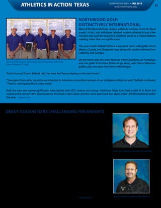 ATHLETICS IN ACTION TEXAS                                                             NORTHWOOD IDEA • FALL 2012
                                                                                                           www.northwood.edu                              35



                                                                           Northwood Golf:
                                                                           Distinctively International
                                                                           Many of Northwood’s Texas campus golfers do not have much of a Texas
                                                                           accent. In fact, visit with these talented student-athletes for just a few
                                                                           minutes and you’ll be forgiven if you think you’re at a United Nations
                                                                           meeting rather than on a golf course.

                                                                           This year Coach Belfield fielded a women’s team with golfers from
                                                                           Mexico, Canada, and Singapore to go along with student-athletes from
                                                                           California and Georgia.

                                                                           On the men’s side, the team features three Canadians, an Australian,
Men’s Golf (left to right): Travis Kemp, Joss Gosling, Derek Trofimczuk,
Carter Caldwell & JT Zaiger
                                                                           and one golfer from Great Britain to go along with three Californian
                                                                           golfers, plus one each from Iowa and Michigan.

“And of course,” Coach Belfield said, “we have five Texans playing on the men’s team.”

“Youngsters from other countries are attracted to American universities because of our collegiate athletics system,” Belfield continued,
“There is nothing else like it in the world.”

Both the men and women golf teams have started their 2012 season out strong. Freshman Fariza Zain fired a solid 74 to finish 3rd
overall at the women’s first tournament at the Hawk Creek Classic and the men’s team took first place at the UMHB Invitational earlier
this year. - Abigail Cienski




Debut Season to be Challenging for Knights
There are no pushovers on the Knight men’s and women’s basketball schedules in this
inaugural year. The men’s team, for instance, will play home games against teams such as
NCAA Division II Henderson State, NAIA perennial power Oklahoma City University, and
the always tough Rogers State. The men have also scheduled road games against NCAA
schools such as Lamar, Lubbock Christian and Angelo State Universities. When the men
wind up their first year on February 28, they will have played a total of 32 games, includ-
ing two scrimmages and two exhibitions. “This is an ambitious schedule for a first-year
program,” Head Coach Ray Wilkerson said. “But we want to be the best, and to do that you
have to play the best. Our kids are excited, and we think we may surprise some people
along the way.”                                                                                            Head Coach Women’s Basketball, Michael Wells
	
A Junior Varsity men’s team will play 22 games, mostly against schools located in and
around the Dallas/Ft. Worth Area.

If anything, the women might have an even tougher schedule, according to Head Coach
Michael Wells. “We’ll take on schools like Stephen F. Austin and Northern New Mexico,” Wells
said. “And we’re also playing several schools that we will be seeing a lot of when we join
the Sooner Athletic Conference next year.” Wells pointed that SAC schools on the schedule
include University of Science & Arts, St. Gregory’s, and Oklahoma Baptist.
	
Both the women and men will face their crosstown rival, Ft. Worth’s Texas Wesleyan Univer-
sity, both home and away. “This is going to be fun,” Athletic Director Jack Allday concluded.
”Our coaches have worked hard to recruit some talented kids. It may take some time for
                                                                                                            Head Coach Men’s Basketball, Ray Wilkerson
everything to jell, but we have a chance to be pretty darn good.” - Abigail Cienski
 