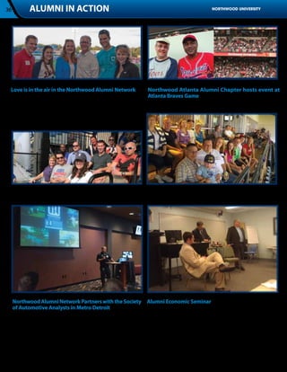 36           ALUMNI IN ACTION                                                                              NORTHWOOD UNIVERSITY




 Love is in the air in the Northwood Alumni Network        Northwood Atlanta Alumni Chapter hosts event at
 The Northwood Alumni Chapter in the Greater Grand Rapids, Atlanta Braves Game
 Michigan area hosted an outing at the West Michigan Whitecaps Mike Leary 91’ and Herold Smart Jr. 96’
 baseball game on August 20th. Three young couples who met at
 Northwood and are now married joined us at the event and posed
 for the picture above.




 Chicago Alumni Chapter having fun on a rooftop deck during a Cubs Denver Alumni Chapter enjoying a suite at the Colorado Rockies
 game in September 2012                                            game in July 2012.




     Northwood Alumni Network Partners with the Society Alumni Economic Seminar
     of Automotive Analysts in Metro Detroit            Dr. Tim Nash, vice president of Strategic and Corporate Alliances
     Northwood University cooperated with the Society of Automotive      and the David E. Fry Endowed Professor of Free Market Economics,
     Analysts Young Professionals’ Network to host a networking happy    Dr. Richard Ebeling, professor of Economics, and James Hohman,
     hour. J Ferron, chairman of the board of trustees at Northwood,     assistant director of Fiscal Policy at the Mackinac Center for Public
     introduced Elgie Bright our new automotive marketing chair at the   Policy and 2006 alumnus, joined together for the second annual
     Midland campus. Featured speaker Shaun Day, an alumnus of the       homecoming economic seminar. With so many important changes
     Midland campus and the DeVos graduate school, spoke to young        being proposed in November, it was important for alumni to have
     professionals in the automotive industry about his experience       the opportunity to talk about the potential changes, and how they
     working in program management for Ford SVT.                         relate to the Northwood Idea and free enterprise.
 