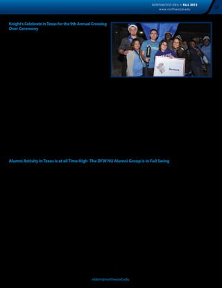 NORTHWOOD IDEA • FALL 2012
                                                                                                       www.northwood.edu                   37


Knight’s Celebrate in Texas for the 9th Annual Crossing
Over Ceremony
On Saturday, October 6th, alumni, students, faculty, staff, and
friends of Northwood gathered for an evening of celebration at
the 9th Annual Crossing Over Ceremony.

The treasured tradition began with a social networking reception
with delicious food prepared and served by students in the
Hospitality Management program. While dining, attendees were
entertained by the comedic magic of Bo Gerard and also had the
opportunity to take a walk down memory lane with a yearbook
and photo album display.

After the announcement of the 2012 Homecoming Court, different classes gathered together to cross over and be inducted into
Knighthood. Families and friends watched and supported as newly knighted participants received their medallion and joined their
fellow knights.

Alumni who attended the event shared their thoughts following the ceremony:

       “I attended the Northwood University Crossing Over Ceremony and received my medal. Had a wonderful
       time!! Go Knights.”

       “Had a great time last night at the crossing over ceremony. Such a nice campus and friendly people. It reminded
       me a lot of the MI campus. Hope to see you all again soon.”

Stay tuned for more information regarding the 10th Crossing Over Celebration on October 5th, 2013. We hope to see you all there!



Alumni Activity in Texas is at all Time High -The DFW NU Alumni Group is in Full Swing
Despite the end of the summer season alumni activity in Texas continues to pick up speed. Earlier this year, the Northwood Texas
Alumni Leadership Council supported two events which reunited alumni with their alma mater.

On August 21, over fifty alumni and guests gathered together for “Knights at Rangers Ballpark.” For a discounted price, participants
enjoyed an ‘All You Can Eat’ buffet, an air-conditioned grill, and Texas Rangers baseball. Despite a Rangers loss, the event was a home-
run for Northwood: Graduates from the traditional, ADP, and DeVos programs were in attendance, the Alpha Omega fraternity brought
former classmates and members together, and new connections among NU alumni were made.

“The Texas Alumni Leadership Council is looking to do more events like this,” remarked Caleb Miller, a Michigan graduate and President
of the Council. “These opportunities provide excellent networking and relationship building experiences, all while providing an
engaging atmosphere.”

On September 6th, the newly established DeVos MBA Alumni Society (DAS) held its first event with nearly twenty graduates gathering
at a local favorite, David’s Seafood. Participants reflected on their cohort experience and shared stories of how their MBA has helped
them progress in their career. The Society was thrilled to have different cohorts represented, including one attendee who had just
completed her third class in the program.

“‘DeVos Night Out’ served as a bridge between alumni and graduate and undergraduate students,” said Pamela Anderson, President
of the DAS. “Representatives from new DeVos cohort and administration exemplified the uniqueness of the Northwood Experience.
This is just the beginning of a lifetime commitment to our University’s future,” she continued.

Both alumni chapters are planning several upcoming activities—most of which are open to both alumni and current students—including
“Alumni Give Back Day” on December 1, an opportunity for alumni to network while volunteering at the North Texas Food Bank

Contact Natasha Elder, director of Alumni Relations at eldern@northwood.edu, for the most up to date event information.
 