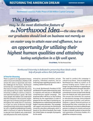 2             Restoring the American Dream                                                                    NORTHWOOD UNIVERSITY




                          Northwood Launches Public Phase of $80 Million Capital Campaign




                                                                              - Orval Watts, The Northwood Idea



                           Northwood University is dedicated to preserving those ideals which
                                      help all people achieve their full potential.

    A Time for Choosing
    There is a point in an organization’s history     enterprise, personal freedom, private          The need to conduct this campaign is
    when it must set its direction; whether it will   property, individual creativity, and an        critical to our future. Since its beginning,
    remain the same or rejuvenate and meet            enduring hope regarding business’s role in     Northwood has relied on tuition as its
    the challenges for the future. Northwood          creating a better future for all.              primary funding source. Tuition can no
    University has concluded that now more                                                           longer carry the institution in expanding its
    than ever, its mission is critical to the young   As a result, Northwood’s President & CEO       reach and effectiveness through education.
    men and women of our nation. Northwood            and Board of Trustees determined the need      Northwood University has made a
    University is willing to stand as a beacon        to organize and execute an $80,000,000         commitment to never accept funds directly
    and state that business is good. We need          comprehensive capital campaign. The            from the federal and state government.
    more people who believe and understand            proposed effort will focus on key funding      This ensures the University can continue
    that free enterprise is the economic engine       elements for the organization in order to      its educational message unencumbered
    that gave rise to America and great nations       prepare for the next steps in furthering our   by government priorities and policies.
    throughout the world; that it is necessary        development as a national and international    However, it places financial pressure on
    to re-gain our sense of direction through         leader in business education. This campaign    Northwood that other universities do not
    entrepreneurship and business leadership.         will support and promote the Northwood         feel. Northwood must look to philanthropic
    As such, a significant philanthropic funding      University education philosophy which is       partners to advance its mission and secure
    effort is necessary in order for Northwood        based on the ethical standards that made       its plans to benefit students to become the
    to educate more students who understand           the United States an example of prosperity     next generation of business leaders of a
    and will preserve the merits of private           for the world.                                 global free-enterprise society.
 
