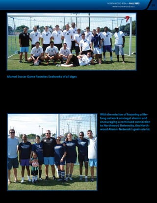 NORTHWOOD IDEA • FALL 2012
                                                                                                   www.northwood.edu                    39




Alumni Soccer Game Reunites Seahawks of all Ages
Seahawk alumni of all ages visited Northwood University Florida to participate in the 3rd Annual Alumni Soccer game on
August 30. The annual event was held at the Arrigo-Vecellio Soccer Field. The reunion welcomed alumni from across the
country, and began with a continental breakfast prior to the spirited competitions.

“Every year this event gets bigger and better,” said Coach Ty Brewer, “I always look forward to reminiscing with the incredible
athletes I’ve had the opportunity to coach over the past decade,” he said. Although the alumni teams were not victorious
this year, everyone had a great time reconnecting and seeing Coach Brewer. “I was amazed at how well the current North-
wood Florida ladies played as they beat us 8-3,” said Diana Hue. I’m really looking forward to the official start of the season,
so I can come back to campus to cheer them on,” she said.


                                                                                      With the mission of fostering a life-
                                                                                      long network amongst alumni and
                                                                                      encouraging a continued connection
                                                                                      to Northwood University, the North-
                                                                                      wood Alumni Network’s goals are to:

                                                                                         •  	 Be the first resource regarding free 	
                                                                                         	 enterprise and its application in
                                                                                         	 today’s society
                                                                                         •  	 Provide relevant benefits to
                                                                                         	 Northwood alumni
                                                                                         •  	 Provide lifelong career assistance to 	
                                                                                         	 our graduates
                                                                                         •  	 Facilitate interaction of the
                                                                                         	 Northwood alumni network of
                                                                                         	 business professionals
                                                                                         •  	   Encourage alumni to support
                                                                                         	      Northwood to ensure the future 	
                                                                                         	      success of the institution and our 	
                                                                                         	      future alumni
 