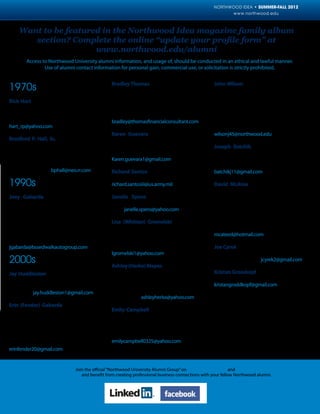 NORTHWOOD IDEA • SUMMER-FALL 2012
                                                                                                          www.northwood.edu



    Want to be featured in the Northwood Idea magazine family album
       section? Complete the online “update your profile form” at
                      www.northwood.edu/alumni
        Access to Northwood University alumni information, and usage of, should be conducted in an ethical and lawful manner.
                Use of alumni contact information for personal gain, commercial use, or solicitation is strictly prohibited.


                                                  Bradley Thomas, MI ’05, BBA, Management,          John Wilson, Saginaw, MI ’10, BBA, Market-
1970s                                             is the owner of Thomas Financial Consultants,     ing/Management, and DeVos - Midland, MI
                                                  in Bloomfield Hills, Mich. Bradley played foot-   ’12, MBA, Management, is the national sales
Rick Hart, MI ’72, BBA, Management, was in        ball and was a member of Theta Chi while he       manager for Glastender, Inc. in Saginaw, Mich.
the Auto Show and served as chairman while        attended Northwood. Bradley resides in Berk-      John is married to Lori, and they have two
attending Northwood as well as a member of        ley, Mich.                                        children: Tiffany, 20, and Matthew, 18. They
the Chi Alpha Mu. Rick reside in Naples, Fla.     bradley@thomasfinancialconsultant.com             reside in Midland, Mich. I recently graduated
hart_rp@yahoo.com                                                                                   from the DeVos evening MBA program.
                                                  Karen Guevara, FL ’05, BBA, Advertising/          wilsonj45@northwood.edu
Bradford P. Hall, Sr., MI ’78, BBA, Manage-       Marketing/Management, is senior account
ment, is the owner of Vino Fino, LLC in Akron,    executive for Saatchi & Saatchi in New York,      Joseph Batchik, MI ’11, BBA, Automotive
Ohio. Brad was a member of Alpha Kappa Psi        N.Y. Karen resides in Cliffside, N.Y.             Aftermarket Management/Management, was
and Phi Beta Lambda while attending North-        Karen.guevara1@gmail.com                          part of the Emerging Leaders at Northwood.
wood. Brad if married to RaeAnn and they re-                                                        Joseph resides in Shelby Township, Mich.
side in Akron, Ohio. bphall@neo.rr.com            Richard Santos, III, Fort Worth, TX ’06, BBA,     batchikj11@gmail.com
                                                  Management, resides in Aledo, Texas.
1990s                                             richard.santosiii@us.army.mil                     David McAtee, MI ’11, BBA, Management
                                                                                                    Information Systems/Management, is a data
Joey Gabarda, MI ’97, BBA, Automotive             Janelle Spens, MI ’08, BBA, Banking &             analyst for Morley Companies in Midland,
Marketing/Management, is the variable op-         Finance/Management, resides in Marysville,        Mich. David was a cheerleader, member of
erations director for Boardwalk Auto Group.       Mich. janelle.spens@yahoo.com                     Student-Alumni Network, Church Reloaded
While attending Northwood, Joey was in-                                                             and Northwood MIS Club during his time at
volved with Auto Show, Term in Europe, Sig-       Lisa (Whitten) Gromelski, Fort Worth, TX          Northwood. David is married to Jennifer and
ma Phi Epsilon and played Lacrosse. Joey is       ’08, BBA, Management, works in global repair      they reside in Essexville, Mich.
married to Erin (Fender) (MI ’03) and they re-    America warranty for Motorola, Inc., in Fort      mcateed@hotmail.com
side in Frisco, Texas.                            Worth, Texas. Lisa is married to Norbert and
jgabarda@boardwalkautogroup.com                   they reside in Azle, Texas.                       Joe Cyrek, Livonia, MI ’11, BBA, Management,
                                                  lgromelski1@yahoo.com                             is married to Dawn (MI ’93) and they reside in
2000s                                             Ashley (Herko) Mapes, Midland, MI ’08, BBA,
                                                                                                    Wolverine Lake, Mich. jcyrek2@gmail.com

Jay Huddleston, MI ’01, BBA, Management,          Management and ’09, Marketing, is and exec-       Kristan Grosskopf, DeVos – Midland, MI ’12,
is an account manager for Export Develop-         utive assistant/marketing assistant for Repub-    MBA, Management, resides in Midland, Mich.
ment Canada. Jay resides in Kitchener, Ontar-     lic Bank in Phoenix, Ariz. Ashley is married to   kristangroddkopf@gmail.com
io, Canada. jay.huddleston1@gmail.com             Matthew (Midland, MI ’09) and they reside in
                                                  Phoenix, Ariz. ashleyherko@yahoo.com
Erin (Fender) Gabarda, MI ’03, BBA, Auto-
motive Marketing/Management, is a custom-         Emily Campbell, MI ’09, BBA, Fashion Mar-
er training professional for Reynolds & Reyn-     keting/Merchandising/Management, was the
olds. When attending Northwood, Erin was a        Style Show Events chair in ’09, a member of
Delta Zeta, co-captain for Jaguar in 2000, and    Alpha Gamma Delta and Panhellenic when at
a Homecoming Candidate. Erin is married to        Northwood. Emily resides in Houston, Texas.
Joey (MI ’79) and they reside in Frisco, Texas.   emilycampbell0325@yahoo.com
erinfender20@gmail.com


                             Join the official “Northwood University Alumni Group” on www.linkedin.com and
              www.facebook.com and benefit from creating professional business connections with your fellow Northwood alumni.
 