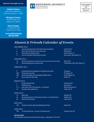 Northwood University                                                         Nonprofit Organization
                                                                                                                                      U.S. POSTAGE
                                                        4000 Whiting Drive
                                                                                                                                            PAID
                                                        Midland, MI 48640
                                                                                                                                     PERMIT NO. 269
    Florida Campus
                                                                                                                                        Saginaw, MI
 2600 North Military Trail
West Palm Beach, FL 33409

   Michigan Campus
   4000 Whiting Drive
   Midland, MI 48640

     Texas Campus
    1114 West FM 1382
   Cedar Hill, TX 75104

  www.northwood.edu
    800.622.9000



              Alumni & Friends Calendar of Events
              DECEMBER 2012	
              	   1        	   Alumni Give Back Day at the North Texas Food Bank 		                  Cedar Hill, TX
              	   6    	       Dow Chemical Alumni Lunch and Learn 				                              Midland, MI
              	   8        	   DeVos Alumni Holiday Social 					                                     Grand Prairie, TX
              	   17       	   33rd Annual Noel Scholarship Luncheon 				                            Ritz Carlton, Palm Beach, FL

              JANUARY 2013
              	   16 	         Northwood Reception at the North American International Auto Show 	   Detroit, MI
              	   25 	         Outstanding Business Leaders Gala 				                                The Breakers­, West Palm Beach, FL

              FEBRUARY 2013
              						
              	   9 	    Northwood Alumni Reception at Chicago Auto Show 		                          Chicago, IL
              	   TBA 	 Pittsburgh Auto Show 						                                                  Pittsburgh, PA
              	   TBA 	 Northwood Night at Grand Rapids Griffins Game			                             Grand Rapids, MI
              	   23   	 Alumni Bowl for Kid’s Sake 					                                            Dallas, TX

              MARCH 2013
              	 1 	 Cleveland Auto Show						                        Cleveland, OH
              	 Stafford Dinner						Bay City, MI
                2		
              	 2 - 3 	 Auto Show of the Palm Beaches—NU Florida 			 West Palm Beach, FL
              	 27 		   Founders’ Day Celebration 					              Cedar Hill, TX

              APRIL 2013
              	 19 		 Show 							Midland, MI
                      Style
              	   20		         Outstanding Alumni Achievement Awards—Griswold Center	                Midland, MI
              	   20 	         Alumni Soccer Games 						                                            Cedar Hill, TX

              MAY 2013
              	 TBA 	 Freedom Seminar Opening Night Special Event 			                                Detroit, MI

              june 2013
              	 TBA 	 Tri-City Golf Outing—Fortress of Frankenmuth 			                               Frankenmuth, MI

              Save the date!
              2013 Michigan Campus Auto Show/Homecoming—September 27-29, 2013
 