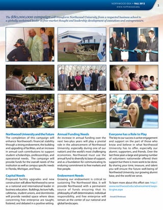 NORTHWOOD IDEA • FALL 2012
                                                                                                     www.northwood.edu                     3


The $80,000,000 campaign will transform Northwood University from a respected business school to
a globally acclaimed leader in free-market thought and leadership development of executives and entrepreneurs.




Northwood University and the Future Annual Funding Needs                                        Everyone has a Role to Play
The completion of this campaign will            An increase in annual funding over the          The key to our success is active engagement
enhance Northwood’s financial stability         next two-plus years will play a pivotal         and support on the part of those who
through a strong endowment, the building        role in the advancement of Northwood            know and believe in what Northwood
and upgrading of facilities, and an increase    University, especially during one of our        University has to offer, especially our
in annual cash contributions to support         nation’s and the world’s most challenging       alumni, supporters, and friends. Over the
student scholarships, professorships, and       economies. Northwood must use the               last three years a large and growing number
operational needs. The campaign will            annual fund to diversify its base of support,   of volunteers nationwide offered their
provide funds for the overall needs of the      and as a foundation for communicating its       support but there is more work to be done.
institution as well as campus specific needs    enduring commitment to free markets and         By sharing your time, treasure, and talent
in Florida, Michigan, and Texas.                free people.                                    you will ensure the future well-being of
                                                                                                Northwood University, our growing alumni
Capital Needs                                   Endowment Needs                                 base, and the world we serve.
Proposed facility upgrades and new              Growing our endowment is critical to
construction will allow Northwood to serve      sustaining The Northwood Idea. It will          To learn more about this effort see: http://
as a national and international leader in       provide Northwood with a permanent              www.northwood.edu/advancement/ways-
business education. Buildings, lecture halls,   source of funds ensuring that its               to-give.aspx
cafeterias, student unions, and dormitories     philosophy of self-determination, individual
will provide needed space where ideas           responsibility, and free enterprise will        - Arnold D’Ambrosio
concerning free enterprise are taught,          remain at the center of our national and
fostered, and debated in a positive setting.    global landscapes.
 