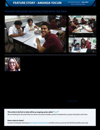 FEATURE STORY - AMANDA YOCUM                                                              NORTHWOOD IDEA • FALL 2012
                                                                                                           www.northwood.edu                          5



Proven Teachers: Reconnecting with the Idea




                          Amanda Yocum,            fundamental economic lessons—and that              “I think most of what comes out in my lec-
                          class of ‘02, is proof   includes continuous learning on her part.          tures are our core values. The kind of ethics
                          that Northwood                                                              Northwood teaches I found very easy to
                          University alumni        She admits that she “had never done some-          pass onto my students.”
                          know what it takes       thing with the alumni association before” but
                          to stay a lifelong       when an Alumni Association event featuring         As a recent comprehensive NU alumni survey
                          learner in order         a lecture by Dr. Richard Ebeling on “America’s     indicates, Yocum is part of a growing body
to be the best teacher. It takes time, effort      Economic Problems Today,” was hosted in            of graduates who prize The Northwood Idea
and opportunity. Sometimes time and op-            Arizona, she saw the chance to reconnect           and want to take part in more Northwood
portunity do not match up, even when               with her Northwood roots while also learning       events that enable alumni to learn from
we are willing to make the effort. Success         more—both for her own benefit and that             their own community of graduates and
is identifying when all three are available.       of her students.                                   Northwood faculty.

Even though she graduated during the               “I didn’t know what to expect…it was validat-      “As business people, we sometimes forget
tough 2002 job market, Amanda began her            ing to hear his talk,” explained Yocum. “Many      the importance of education. Sometimes,
professional career working for a global data      [of my] students are of a lower socioeconomic      we lose focus,” observed Yocum.
management company soon after she moved            status, and really see the effects of the reces-
back home to Arizona. While the Florida            sion,” she continued.                              As more educational events become avail-
campus graduate learned some valuable les-                                                            able to you, will you take the opportunity to
sons there, she left for better opportunities.     A large part of Yocum’s efforts in teaching        continue your education and prove yourself?
Now, as a high school economics teacher at         economics is passing along what she thinks         - Christopher Deming
ASU Preparatory Academy in Phoenix, she            is the most important part of her Northwood
works with urban students and teaches them         education.



    This article is the first in what will be an ongoing series called “Proof .”
    We are looking for the proof that our alumni are proven leaders, proven entrepreneurs, proven educators and more.


    Have a story to share?
    Contact Christopher Deming at demingc@northwood.edu and tell us how you prove the Northwood Idea every day.
 