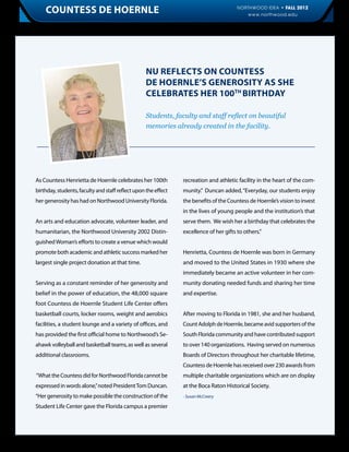 Countess de Hoernle                                                                 NORTHWOOD IDEA • FALL 2012
                                                                                           www.northwood.edu                 7




                                                  NU Reflects on Countess
                                                  De Hoernle’s Generosity as She
                                                  Celebrates her 100th birthday

                                                  Students, faculty and staff reflect on beautiful
                                                  memories already created in the facility.




As Countess Henrietta de Hoernle celebrates her 100th           recreation and athletic facility in the heart of the com-
birthday, students, faculty and staff reflect upon the effect   munity.” Duncan added, “Everyday, our students enjoy
her generosity has had on Northwood University Florida.         the benefits of the Countess de Hoernle’s vision to invest
                                                                in the lives of young people and the institution’s that
An arts and education advocate, volunteer leader, and           serve them. We wish her a birthday that celebrates the
humanitarian, the Northwood University 2002 Distin-             excellence of her gifts to others.”
guished Woman’s efforts to create a venue which would
promote both academic and athletic success marked her           Henrietta, Countess de Hoernle was born in Germany
largest single project donation at that time.                   and moved to the United States in 1930 where she
                                                                immediately became an active volunteer in her com-
Serving as a constant reminder of her generosity and            munity donating needed funds and sharing her time
belief in the power of education, the 48,000 square             and expertise.
foot Countess de Hoernle Student Life Center offers
basketball courts, locker rooms, weight and aerobics            After moving to Florida in 1981, she and her husband,
facilities, a student lounge and a variety of offices, and      Count Adolph de Hoernle, became avid supporters of the
has provided the first official home to Northwood’s Se-         South Florida community and have contributed support
ahawk volleyball and basketball teams, as well as several       to over 140 organizations. Having served on numerous
additional classrooms.                                          Boards of Directors throughout her charitable lifetime,
                                                                Countess de Hoernle has received over 230 awards from
“What the Countess did for Northwood Florida cannot be          multiple charitable organizations which are on display
expressed in words alone,” noted President Tom Duncan.          at the Boca Raton Historical Society.
“Her generosity to make possible the construction of the        - Susan McCreery

Student Life Center gave the Florida campus a premier
 